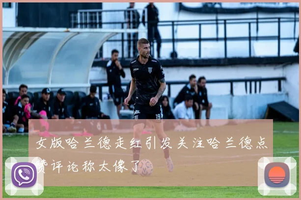 女版哈兰德走红引发关注哈兰德点赞评论称太像了