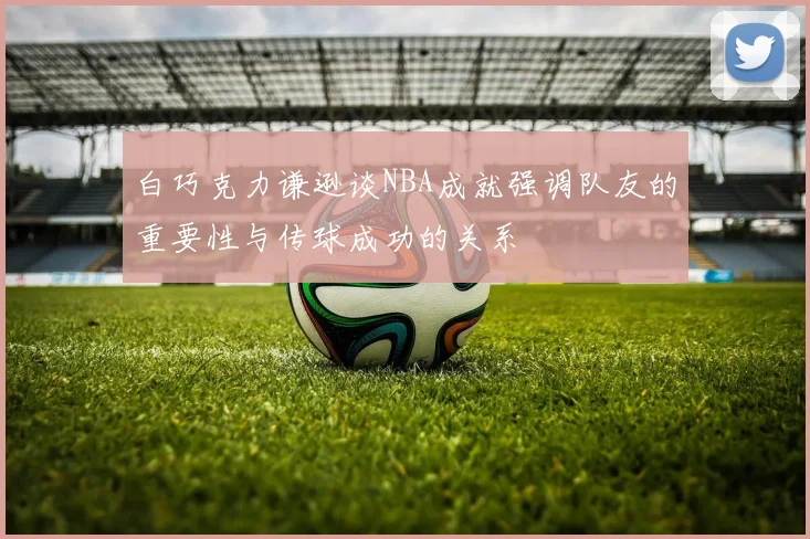 白巧克力谦逊谈NBA成就强调队友的重要性与传球成功的关系