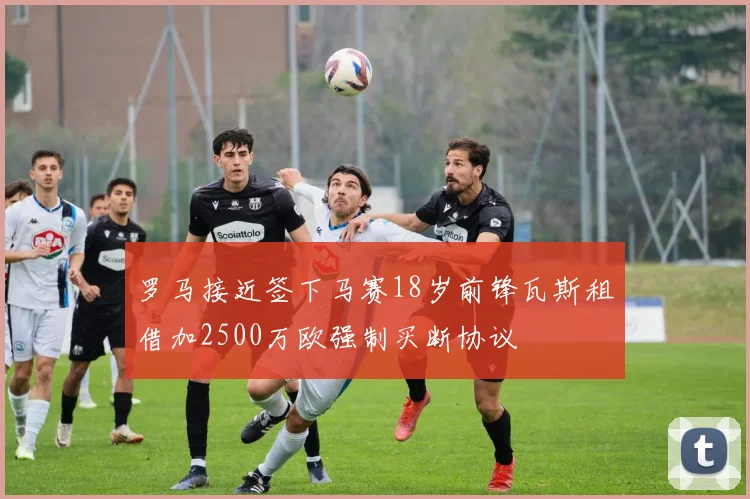 罗马接近签下马赛18岁前锋瓦斯租借加2500万欧强制买断协议