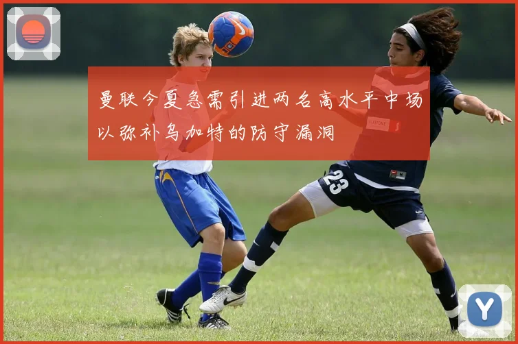 曼联今夏急需引进两名高水平中场以弥补乌加特的防守漏洞