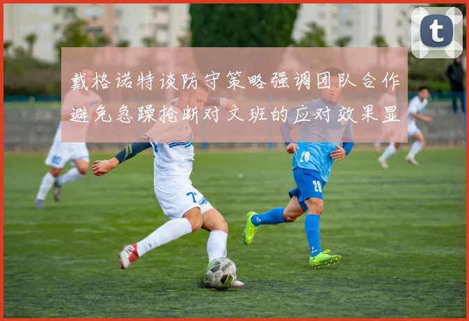 戴格诺特谈防守策略强调团队合作避免急躁抢断对文班的应对效果显著