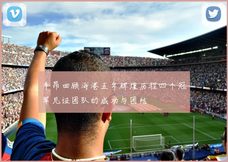李昂回顾海港五年辉煌历程四个冠军见证团队的成功与团结