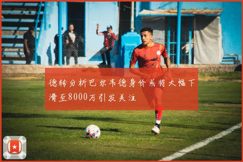 德转分析巴尔韦德身价或将大幅下滑至8000万引发关注
