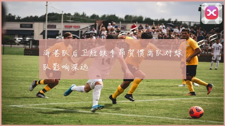 海港队后卫短缺李昂贺惯离队对球队影响深远