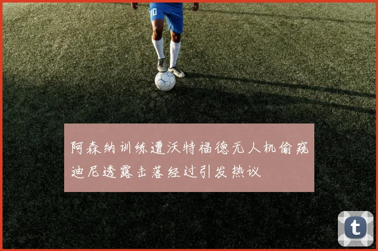 阿森纳训练遭沃特福德无人机偷窥迪尼透露击落经过引发热议