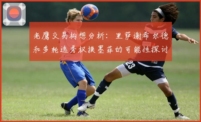老鹰交易构想分析：里萨谢希尔德和多轮选秀权换墨菲的可能性探讨