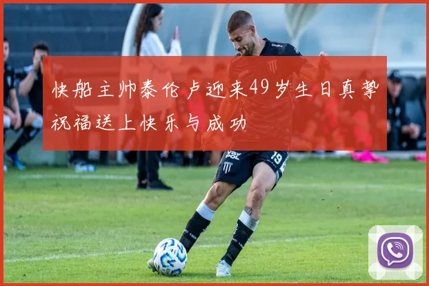 快船主帅泰伦卢迎来49岁生日真挚祝福送上快乐与成功