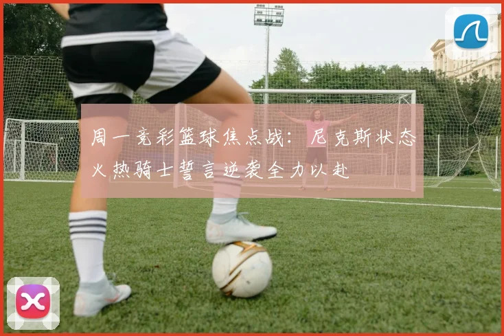 周一竞彩篮球焦点战：尼克斯状态火热骑士誓言逆袭全力以赴