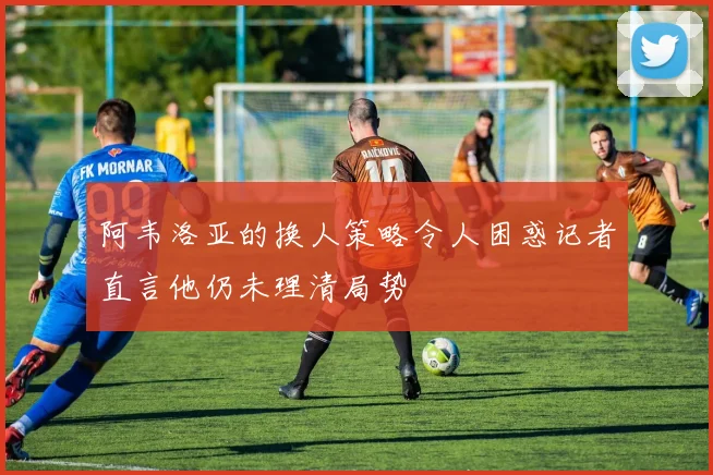 阿韦洛亚的换人策略令人困惑记者直言他仍未理清局势