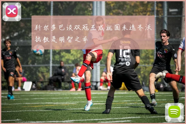 科尔多巴谈双冠王成就国米选齐沃执教是明智之举