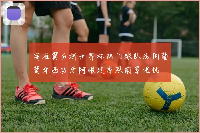高准翼分析世界杯热门球队法国葡萄牙西班牙阿根廷夺冠前景堪忧