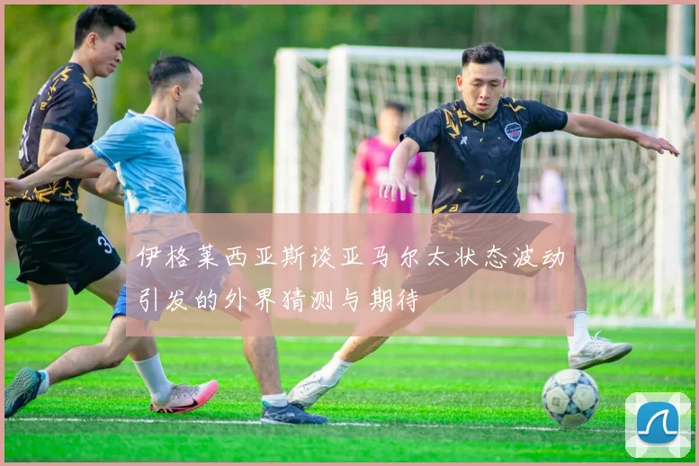 伊格莱西亚斯谈亚马尔太状态波动引发的外界猜测与期待