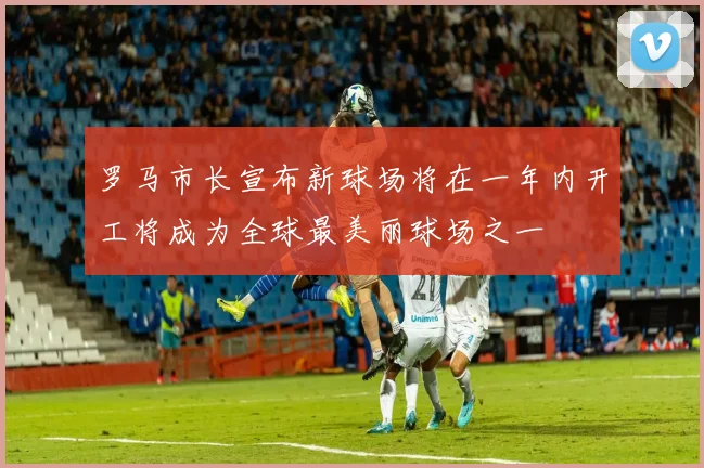 罗马市长宣布新球场将在一年内开工将成为全球最美丽球场之一