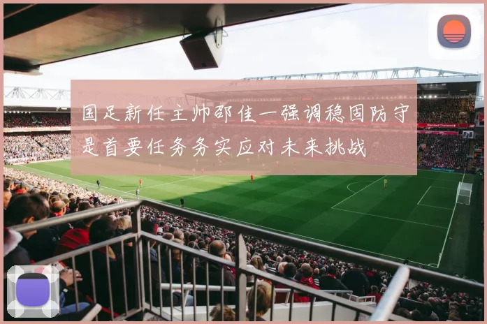 国足新任主帅邵佳一强调稳固防守是首要任务务实应对未来挑战