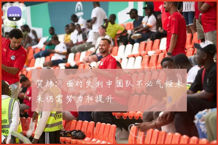 贺炜：面对失利中国队不必气馁未来仍需努力和提升
