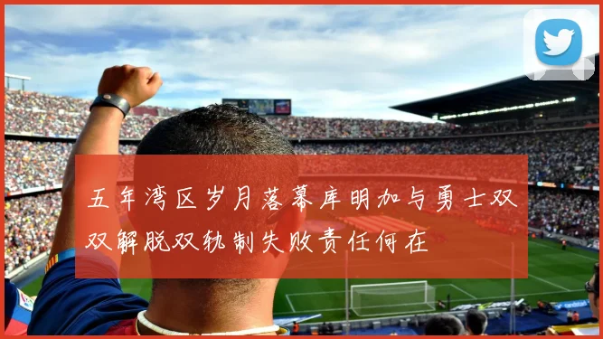 五年湾区岁月落幕库明加与勇士双双解脱双轨制失败责任何在