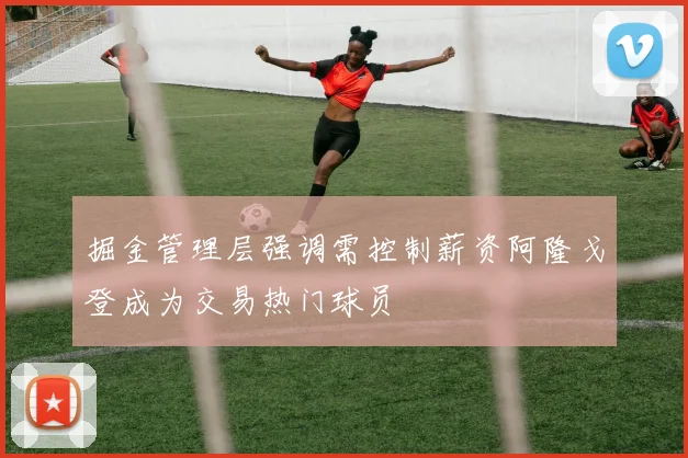 掘金管理层强调需控制薪资阿隆戈登成为交易热门球员