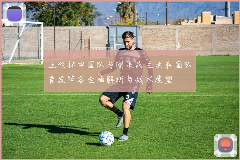 土伦杯中国队与刚果民主共和国队首发阵容全面解析与战术展望
