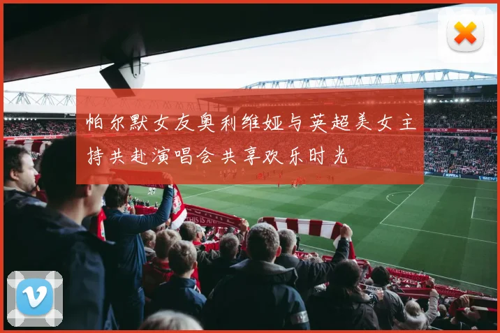 帕尔默女友奥利维娅与英超美女主持共赴演唱会共享欢乐时光