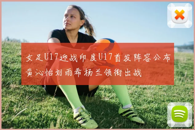 女足U17迎战印度U17首发阵容公布黄沁怡刘雨希杨兰领衔出战