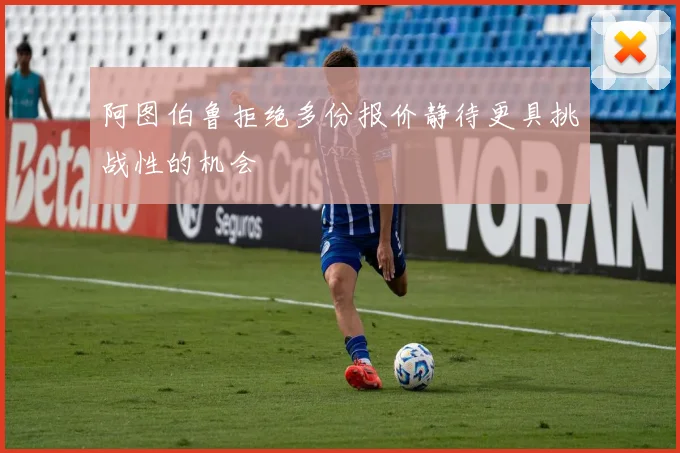 阿图伯鲁拒绝多份报价静待更具挑战性的机会