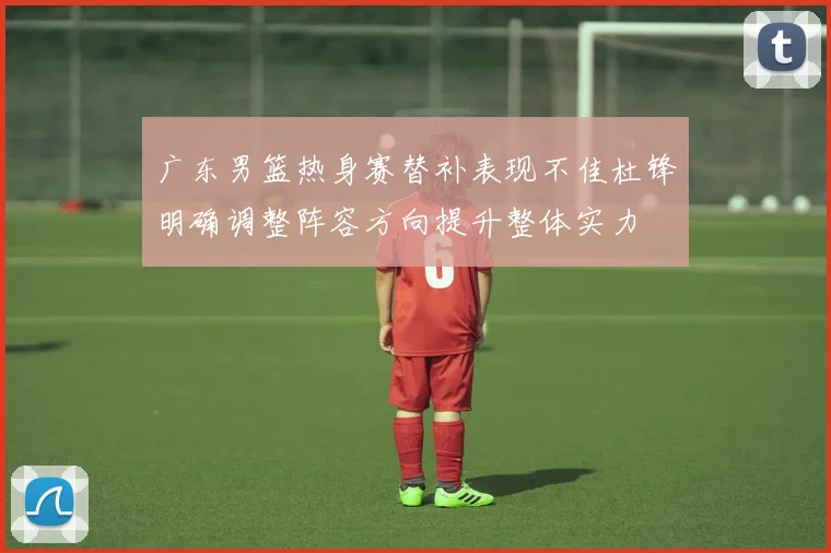 广东男篮热身赛替补表现不佳杜锋明确调整阵容方向提升整体实力