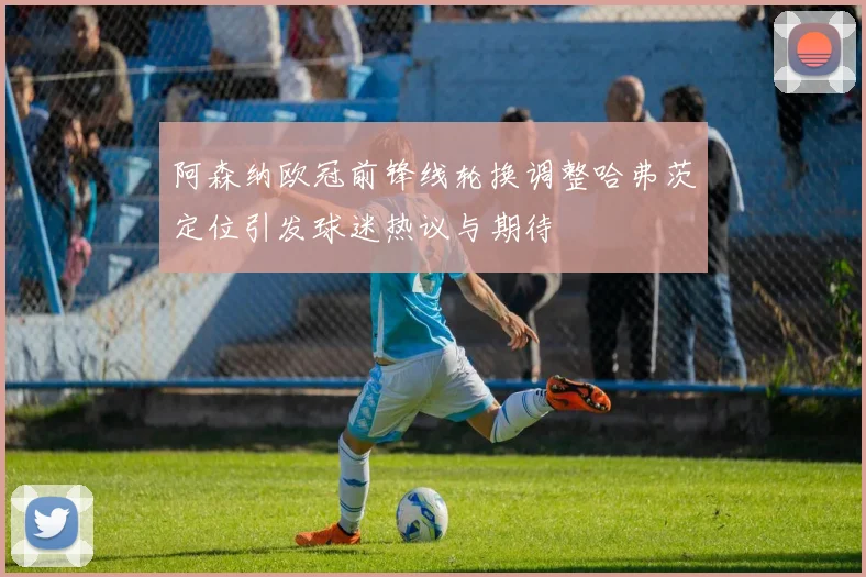 阿森纳欧冠前锋线轮换调整哈弗茨定位引发球迷热议与期待