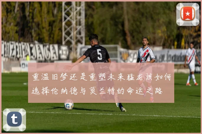重温旧梦还是重塑未来猛龙该如何选择伦纳德与莫兰特的命运之路