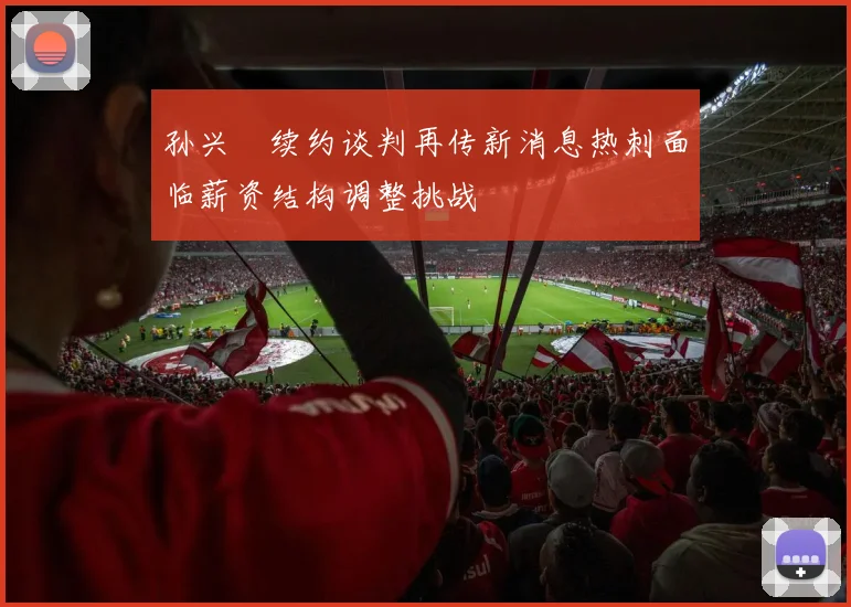孙兴慜续约谈判再传新消息热刺面临薪资结构调整挑战