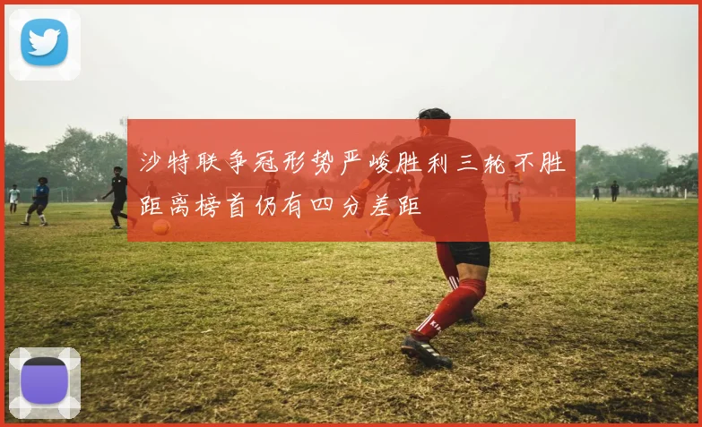 沙特联争冠形势严峻胜利三轮不胜距离榜首仍有四分差距