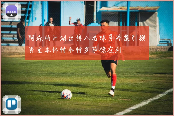 阿森纳计划出售八名球员筹集引援资金本怀特和特罗萨德在列