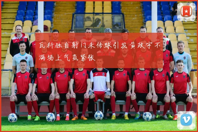 瓦科独自射门未传球引发黄政宇不满场上气氛紧张