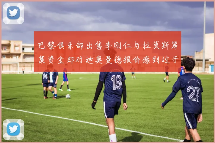 巴黎俱乐部出售李刚仁与拉莫斯筹集资金却对迪奥曼德报价感到过于昂贵