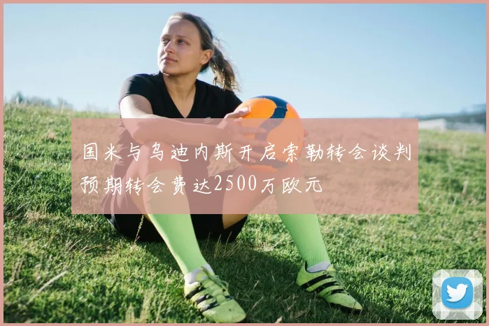 国米与乌迪内斯开启索勒转会谈判预期转会费达2500万欧元